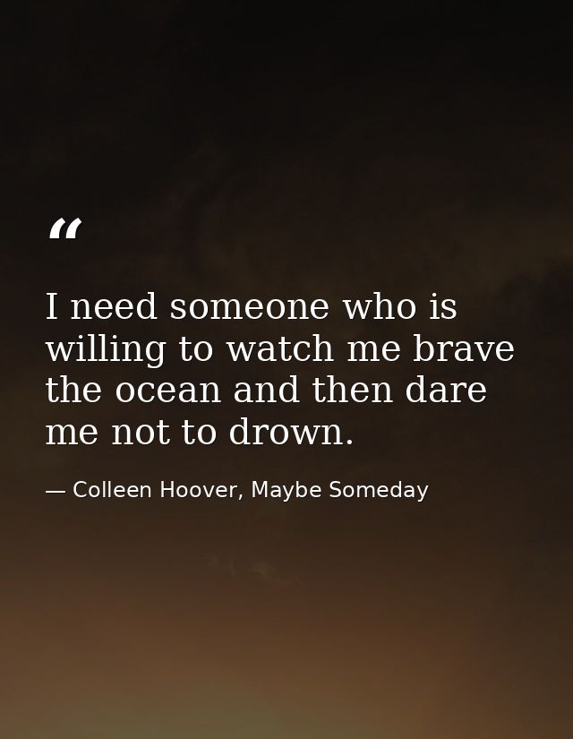 I need someone who is willing to watch me brave the ocean and then dare me not to drown. — Colleen Hoover, Maybe Someday