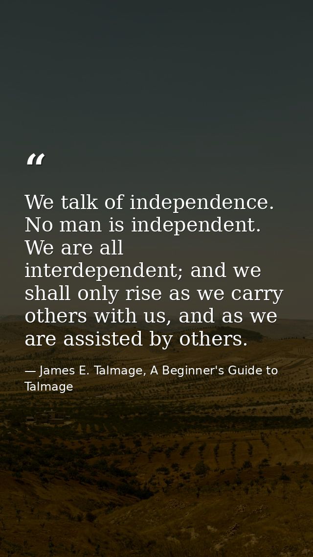 We talk of independence. No man is independent. We are all interdependent; and we shall only rise as we carry others wit — James E. Talmage, A Beginner's Guide to Talmage