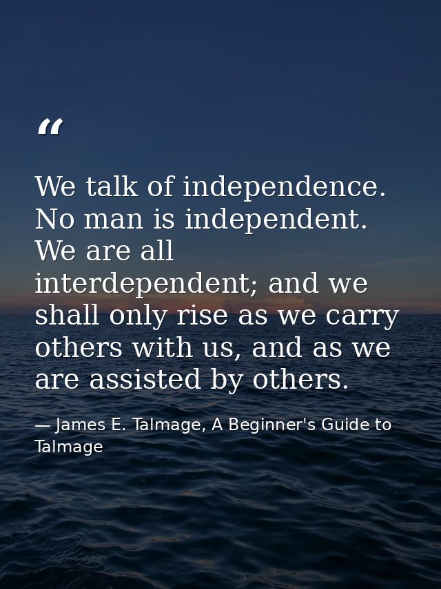 We talk of independence. No man is independent. We are all interdependent; and we shall only rise as we carry others wit — James E. Talmage, A Beginner's Guide to Talmage