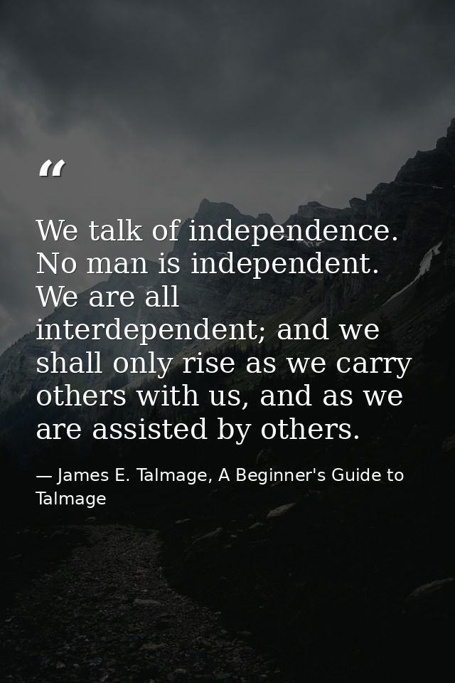 We talk of independence. No man is independent. We are all interdependent; and we shall only rise as we carry others wit — James E. Talmage, A Beginner's Guide to Talmage