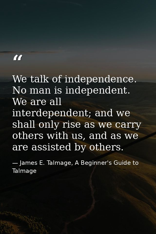 We talk of independence. No man is independent. We are all interdependent; and we shall only rise as we carry others wit — James E. Talmage, A Beginner's Guide to Talmage