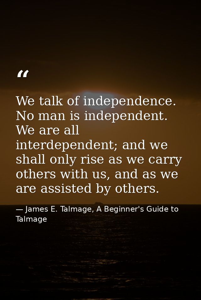 We talk of independence. No man is independent. We are all interdependent; and we shall only rise as we carry others wit — James E. Talmage, A Beginner's Guide to Talmage