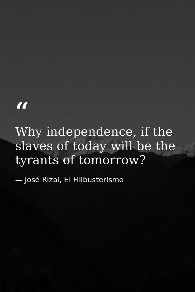 Why independence, if the slaves of today will be the tyrants of tomorrow? — José Rizal, El Filibusterismo