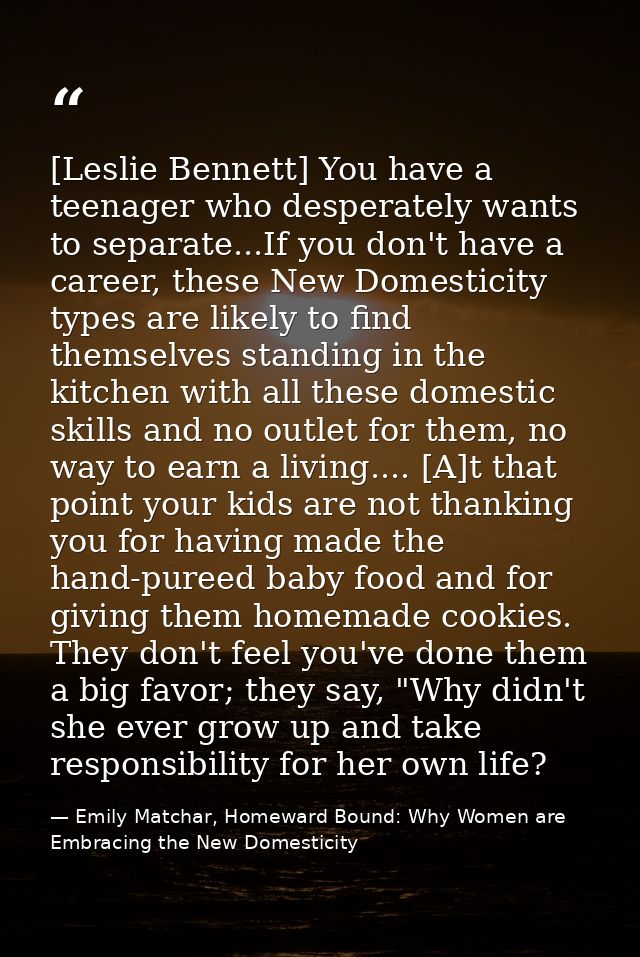 [Leslie Bennett] You have a teenager who desperately wants to separate...If you don't have a career, these New Domestici — Emily Matchar, Homeward Bound: Why Women are Embracing the New Domesticity