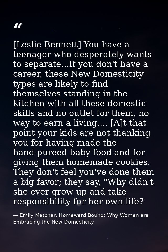 [Leslie Bennett] You have a teenager who desperately wants to separate...If you don't have a career, these New Domestici — Emily Matchar, Homeward Bound: Why Women are Embracing the New Domesticity