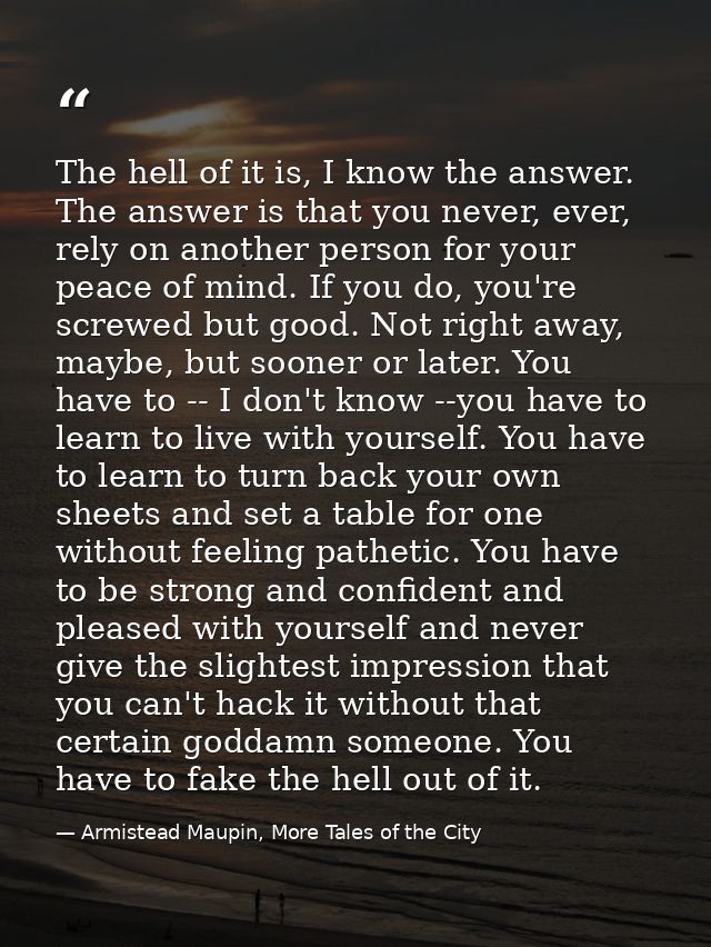 The hell of it is, I know the answer. The answer is that you never, ever, rely on another person for your peace of mind. — Armistead Maupin, More Tales of the City