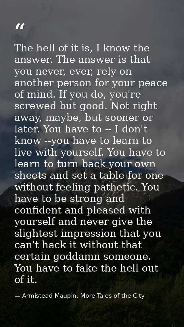 The hell of it is, I know the answer. The answer is that you never, ever, rely on another person for your peace of mind. — Armistead Maupin, More Tales of the City