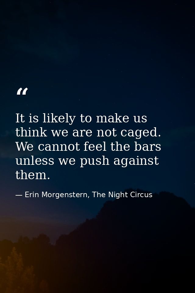 It is likely to make us think we are not caged. We cannot feel the bars unless we push against them. — Erin Morgenstern, The Night Circus