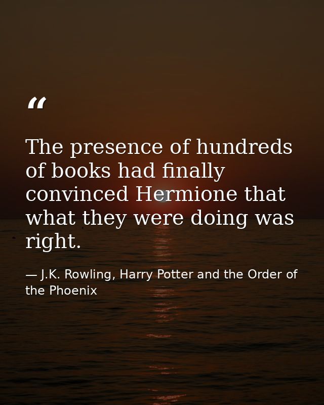 The presence of hundreds of books had finally convinced Hermione that what they were doing was right. — J.K. Rowling, Harry Potter and the Order of the Phoenix