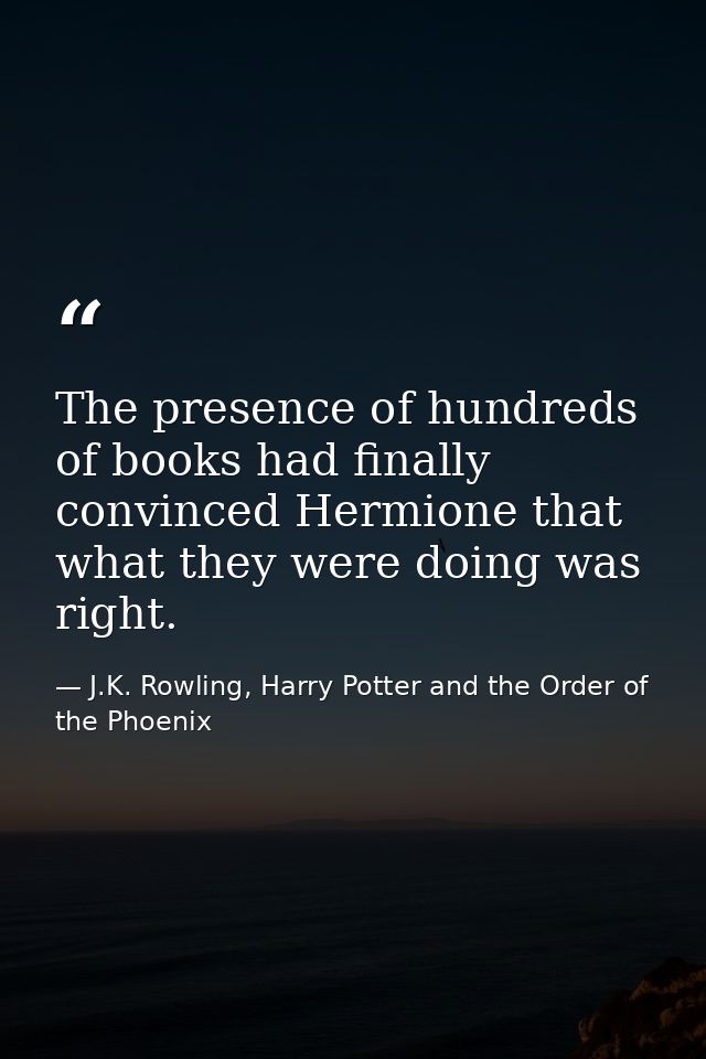 The presence of hundreds of books had finally convinced Hermione that what they were doing was right. — J.K. Rowling, Harry Potter and the Order of the Phoenix