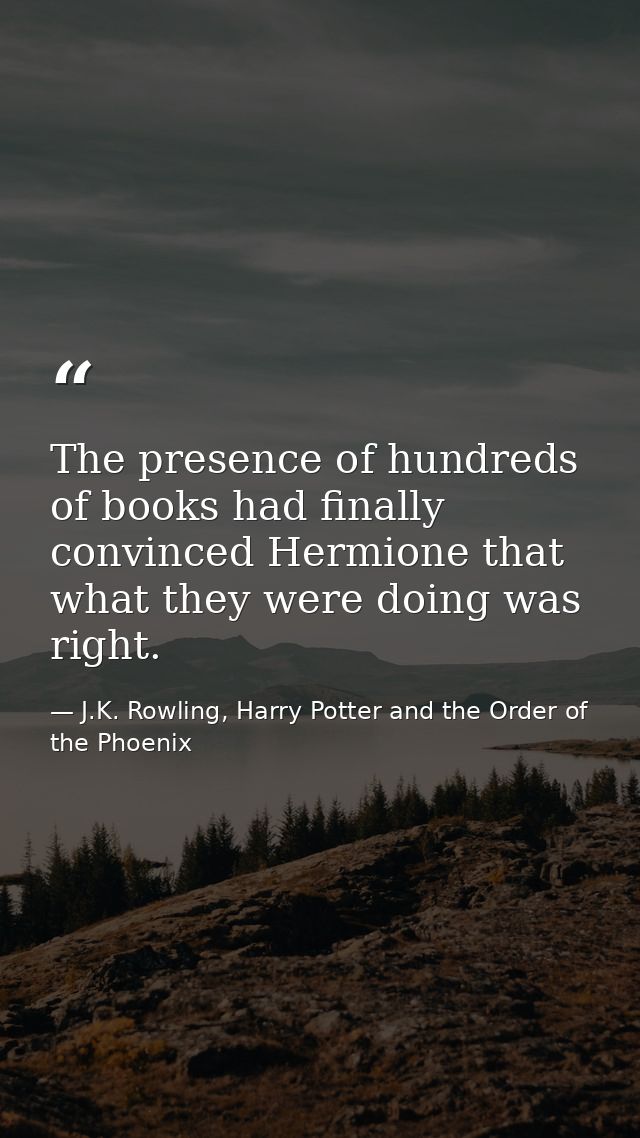 The presence of hundreds of books had finally convinced Hermione that what they were doing was right. — J.K. Rowling, Harry Potter and the Order of the Phoenix