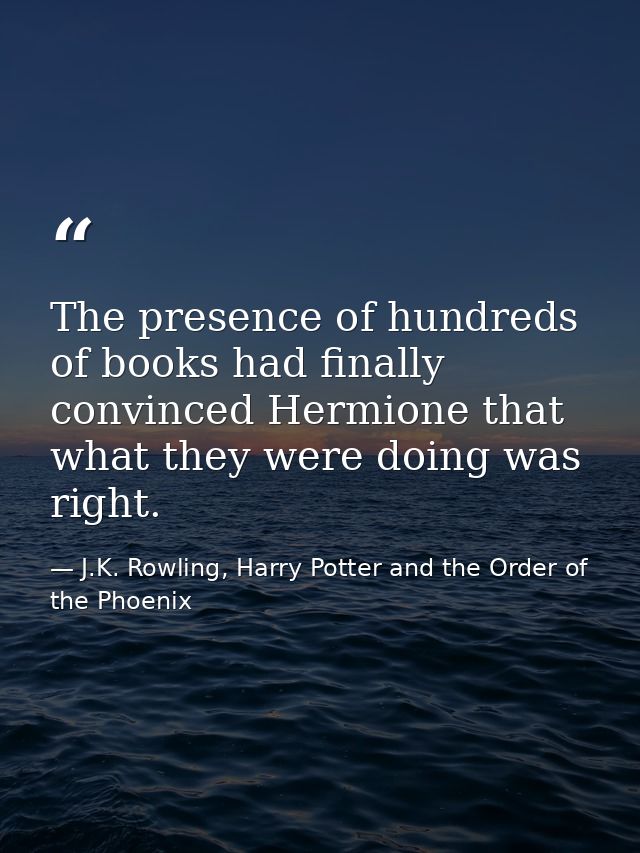 The presence of hundreds of books had finally convinced Hermione that what they were doing was right. — J.K. Rowling, Harry Potter and the Order of the Phoenix