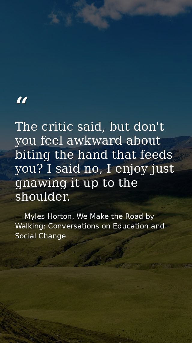 The critic said, but don't you feel awkward about biting the hand that feeds you? I said no, I enjoy just gnawing it up  — Myles Horton, We Make the Road by Walking: Conversations on Education and Social Change