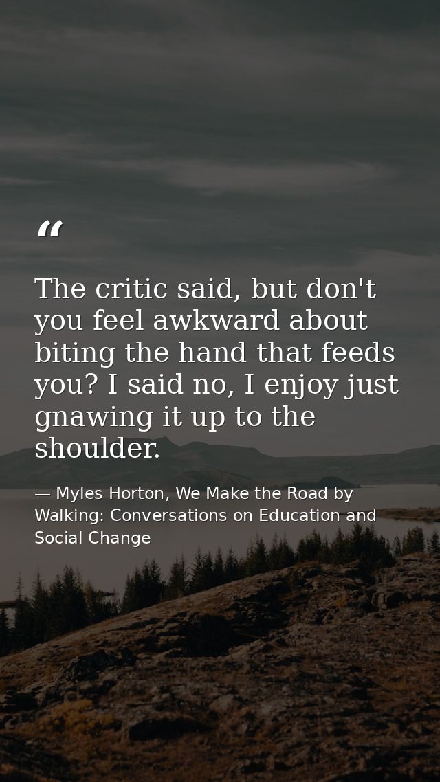 The critic said, but don't you feel awkward about biting the hand that feeds you? I said no, I enjoy just gnawing it up  — Myles Horton, We Make the Road by Walking: Conversations on Education and Social Change