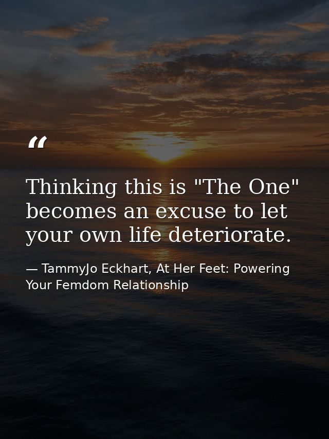 Thinking this is "The One" becomes an excuse to let your own life deteriorate. — TammyJo Eckhart, At Her Feet: Powering Your Femdom Relationship