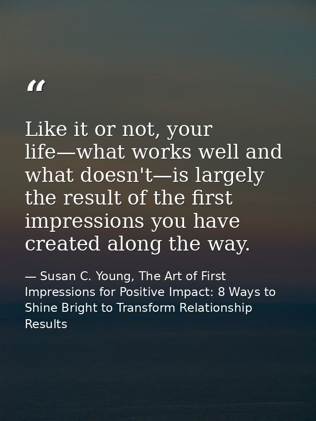 Like it or not, your life—what works well and what doesn't—is largely the result of the first impressions you have creat — Susan C. Young, The Art of First Impressions for Positive Impact: 8 Ways to Shine Bright to Transform Relationship Results