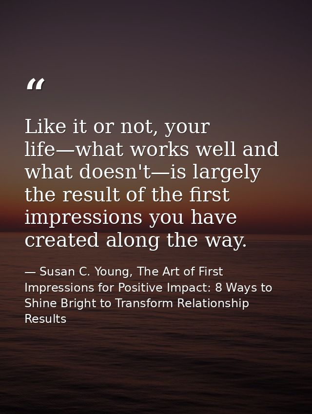 Like it or not, your life—what works well and what doesn't—is largely the result of the first impressions you have creat — Susan C. Young, The Art of First Impressions for Positive Impact: 8 Ways to Shine Bright to Transform Relationship Results