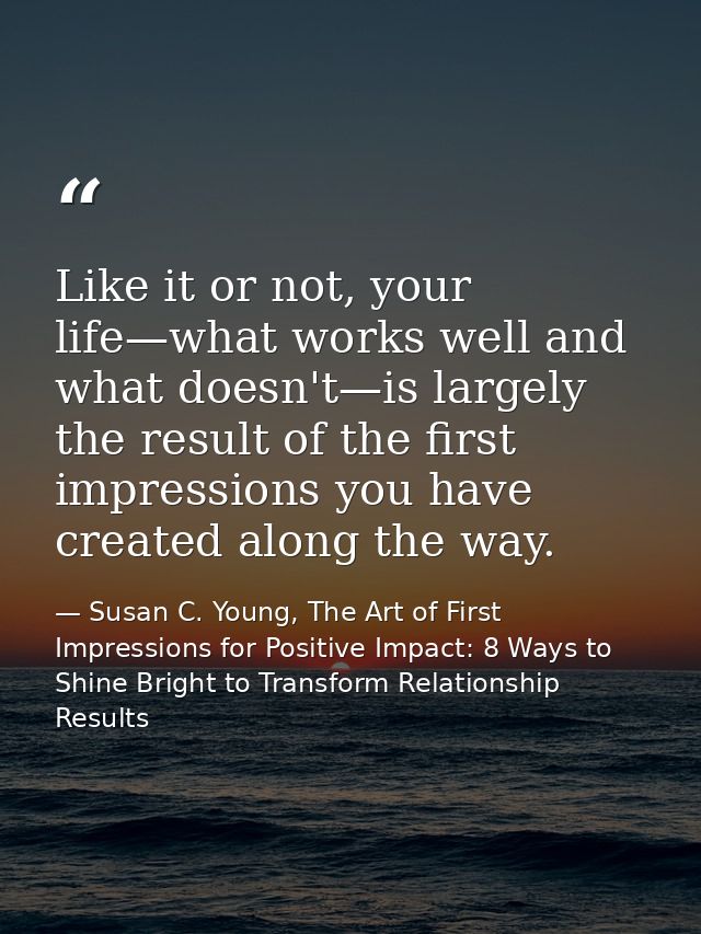Like it or not, your life—what works well and what doesn't—is largely the result of the first impressions you have creat — Susan C. Young, The Art of First Impressions for Positive Impact: 8 Ways to Shine Bright to Transform Relationship Results