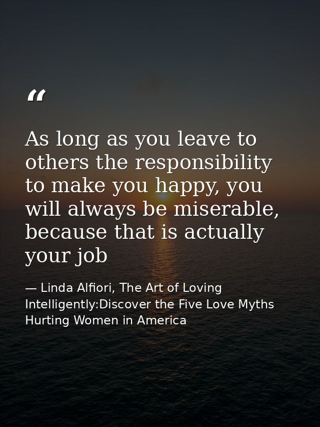 As long as you leave to others the responsibility to make you happy, you will always be miserable, because that is actua — Linda Alfiori, The Art of Loving Intelligently:Discover the Five Love Myths Hurting Women in America