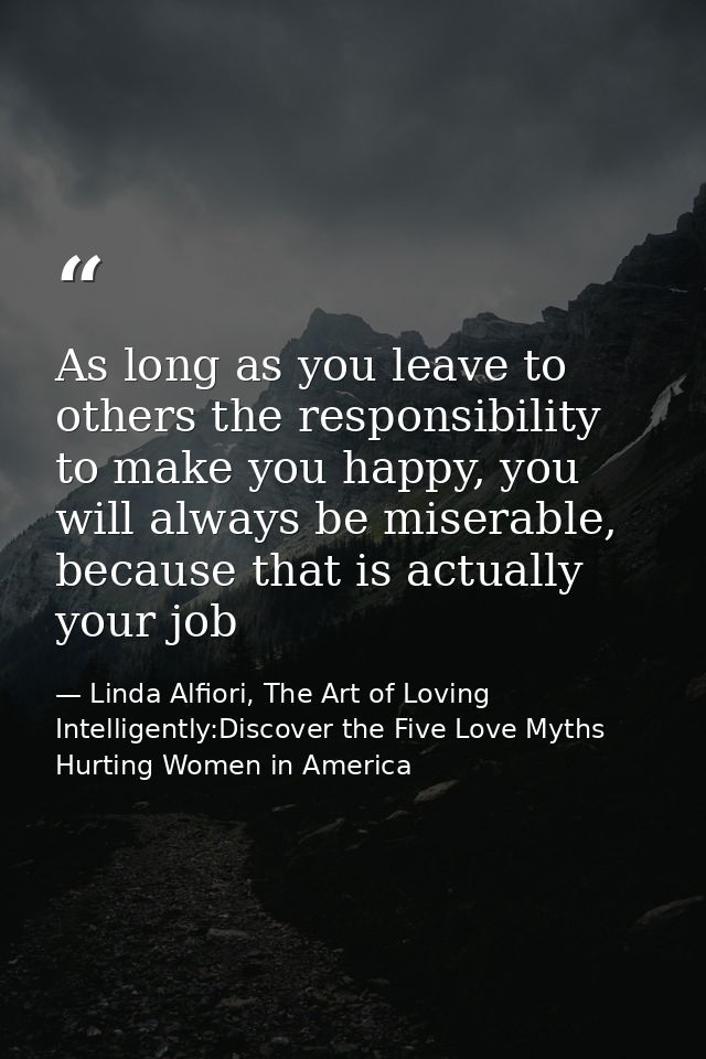 As long as you leave to others the responsibility to make you happy, you will always be miserable, because that is actua — Linda Alfiori, The Art of Loving Intelligently:Discover the Five Love Myths Hurting Women in America