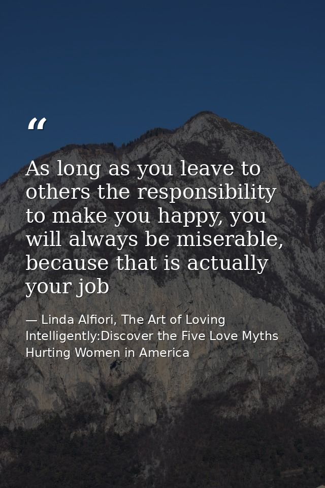 As long as you leave to others the responsibility to make you happy, you will always be miserable, because that is actua — Linda Alfiori, The Art of Loving Intelligently:Discover the Five Love Myths Hurting Women in America