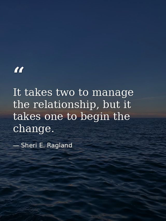 It takes two to manage the relationship, but it takes one to begin the change. — Sheri E. Ragland
