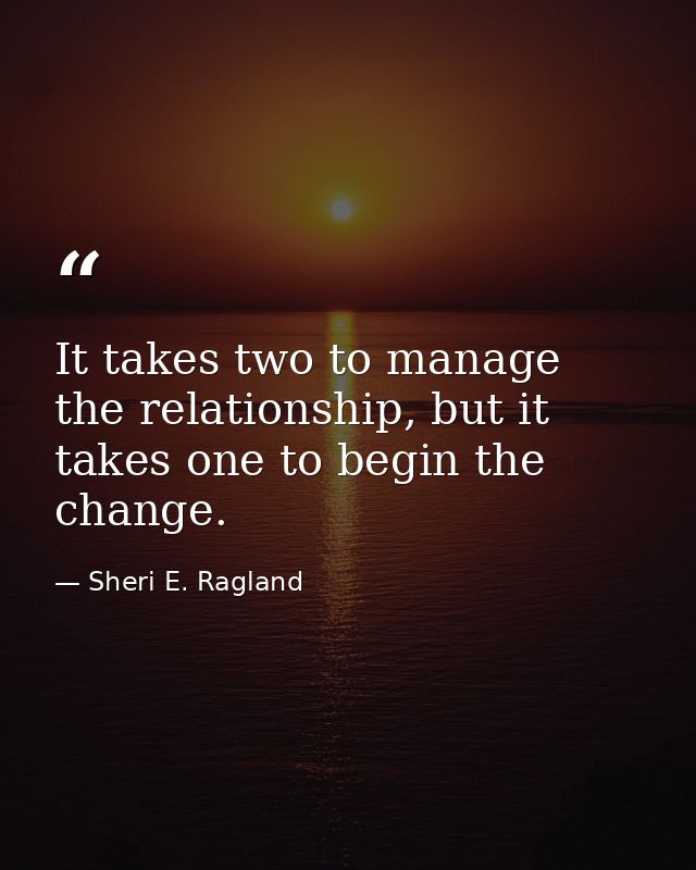It takes two to manage the relationship, but it takes one to begin the change. — Sheri E. Ragland