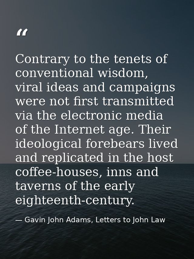 Contrary to the tenets of conventional wisdom, viral ideas and campaigns were not first transmitted via the electronic m — Gavin John Adams, Letters to John Law