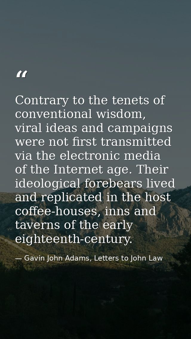 Contrary to the tenets of conventional wisdom, viral ideas and campaigns were not first transmitted via the electronic m — Gavin John Adams, Letters to John Law