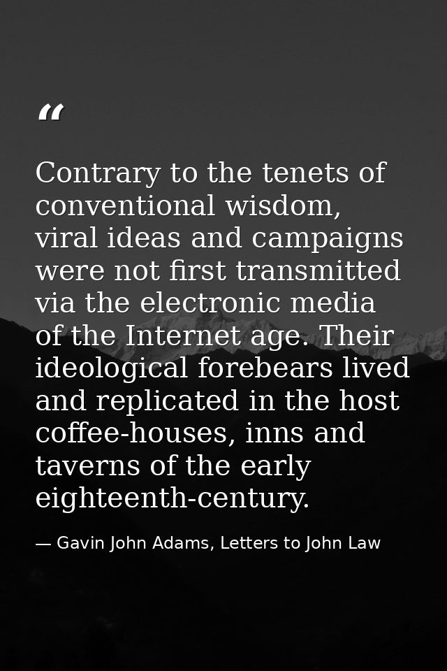 Contrary to the tenets of conventional wisdom, viral ideas and campaigns were not first transmitted via the electronic m — Gavin John Adams, Letters to John Law