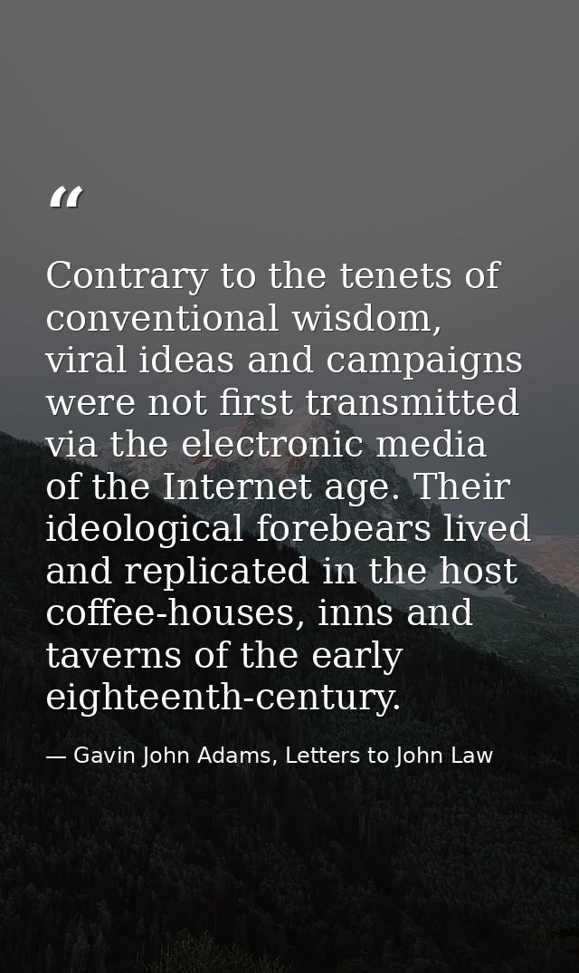 Contrary to the tenets of conventional wisdom, viral ideas and campaigns were not first transmitted via the electronic m — Gavin John Adams, Letters to John Law