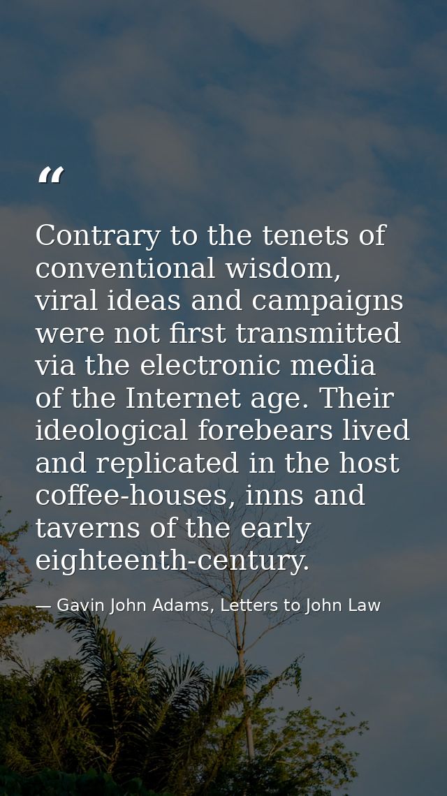 Contrary to the tenets of conventional wisdom, viral ideas and campaigns were not first transmitted via the electronic m — Gavin John Adams, Letters to John Law
