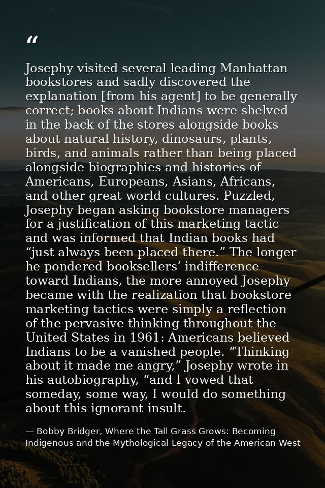 Josephy visited several leading Manhattan bookstores and sadly discovered the explanation [from his agent] to be general — Bobby Bridger, Where the Tall Grass Grows: Becoming Indigenous and the Mythological Legacy of the American West
