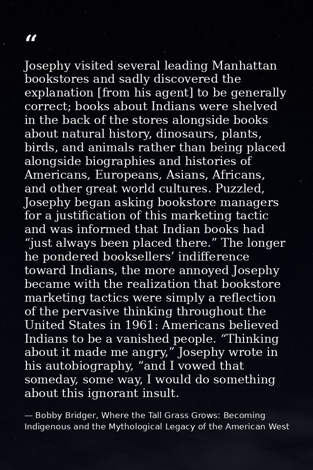 Josephy visited several leading Manhattan bookstores and sadly discovered the explanation [from his agent] to be general — Bobby Bridger, Where the Tall Grass Grows: Becoming Indigenous and the Mythological Legacy of the American West