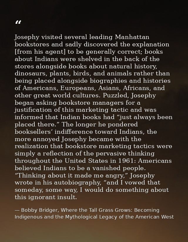 Josephy visited several leading Manhattan bookstores and sadly discovered the explanation [from his agent] to be general — Bobby Bridger, Where the Tall Grass Grows: Becoming Indigenous and the Mythological Legacy of the American West