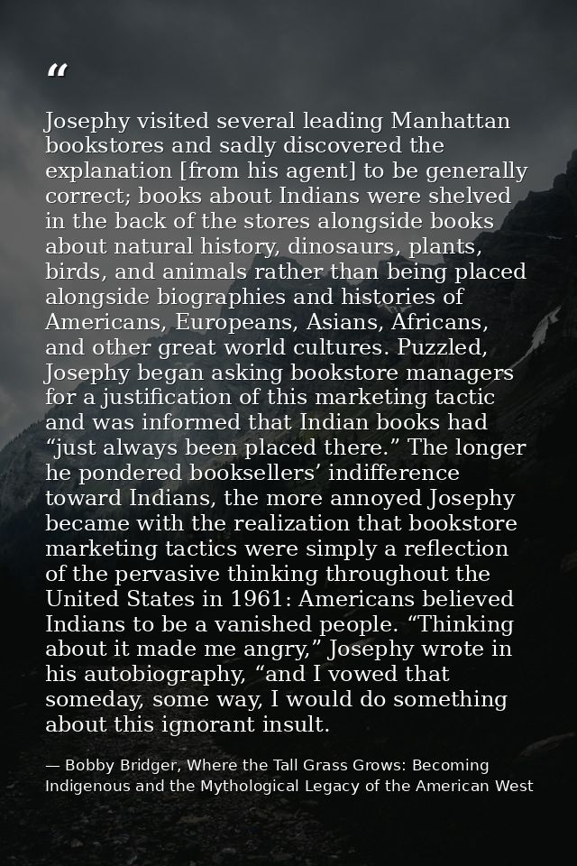 Josephy visited several leading Manhattan bookstores and sadly discovered the explanation [from his agent] to be general — Bobby Bridger, Where the Tall Grass Grows: Becoming Indigenous and the Mythological Legacy of the American West