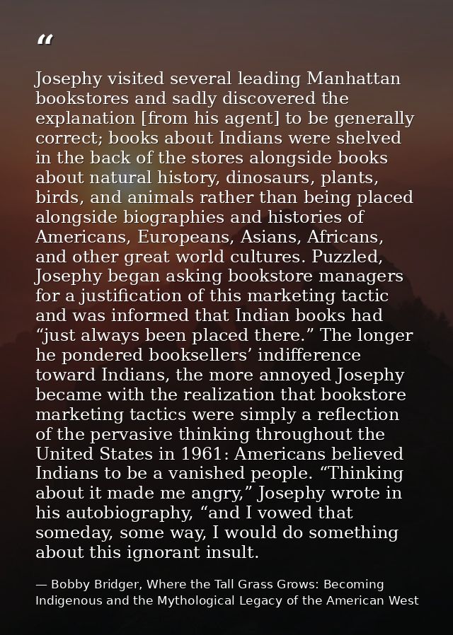 Josephy visited several leading Manhattan bookstores and sadly discovered the explanation [from his agent] to be general — Bobby Bridger, Where the Tall Grass Grows: Becoming Indigenous and the Mythological Legacy of the American West