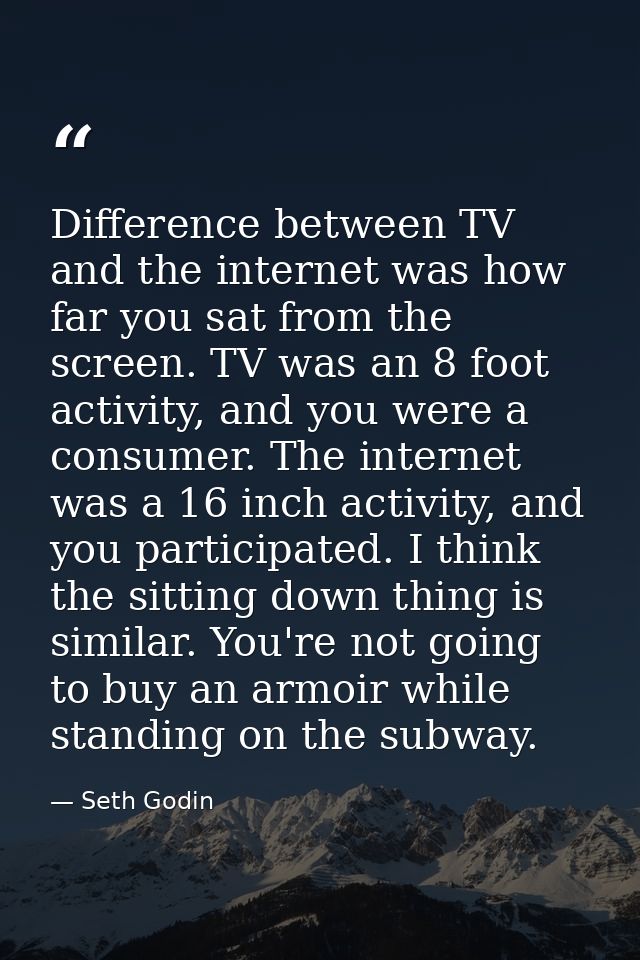 Difference between TV and the internet was how far you sat from the screen. TV was an 8 foot activity, and you were a co — Seth Godin