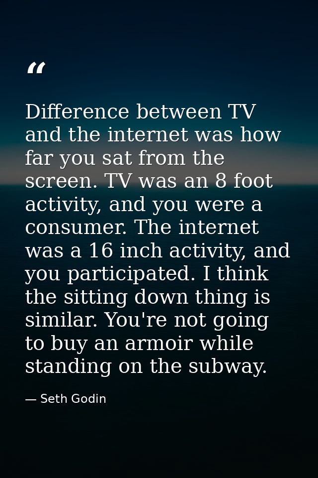 Difference between TV and the internet was how far you sat from the screen. TV was an 8 foot activity, and you were a co — Seth Godin