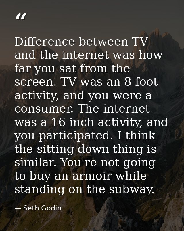 Difference between TV and the internet was how far you sat from the screen. TV was an 8 foot activity, and you were a co — Seth Godin