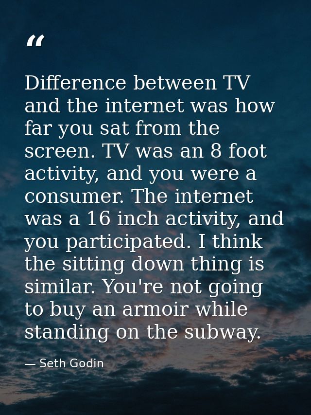 Difference between TV and the internet was how far you sat from the screen. TV was an 8 foot activity, and you were a co — Seth Godin