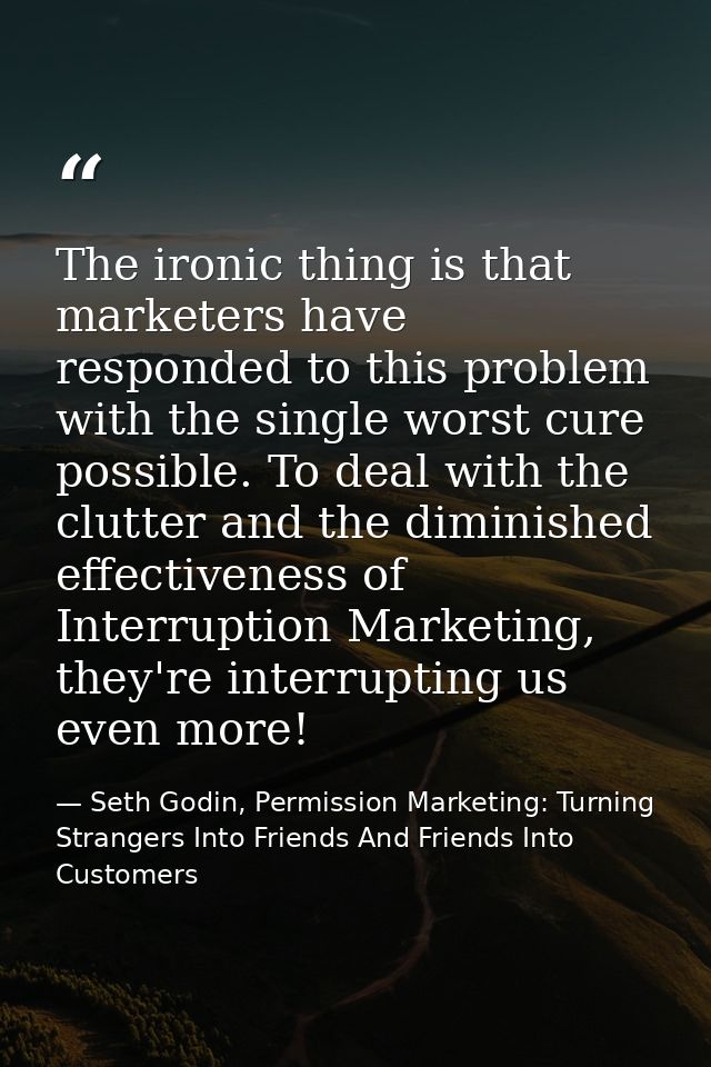The ironic thing is that marketers have responded to this problem with the single worst cure possible. To deal with the  — Seth Godin, Permission Marketing: Turning Strangers Into Friends And Friends Into Customers