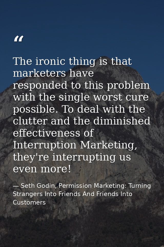 The ironic thing is that marketers have responded to this problem with the single worst cure possible. To deal with the  — Seth Godin, Permission Marketing: Turning Strangers Into Friends And Friends Into Customers