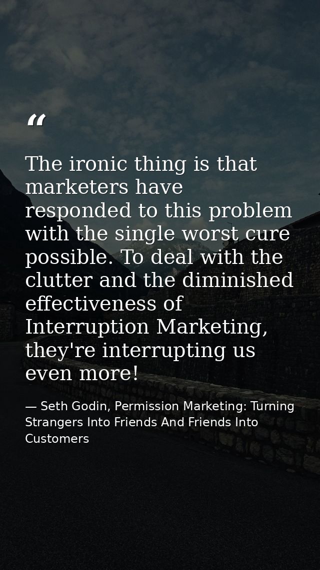 The ironic thing is that marketers have responded to this problem with the single worst cure possible. To deal with the  — Seth Godin, Permission Marketing: Turning Strangers Into Friends And Friends Into Customers