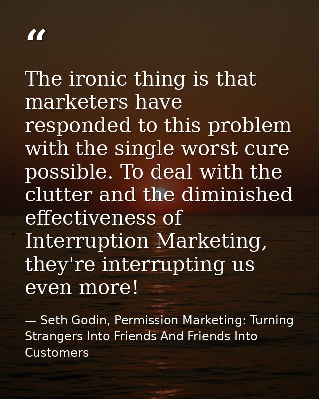 The ironic thing is that marketers have responded to this problem with the single worst cure possible. To deal with the  — Seth Godin, Permission Marketing: Turning Strangers Into Friends And Friends Into Customers