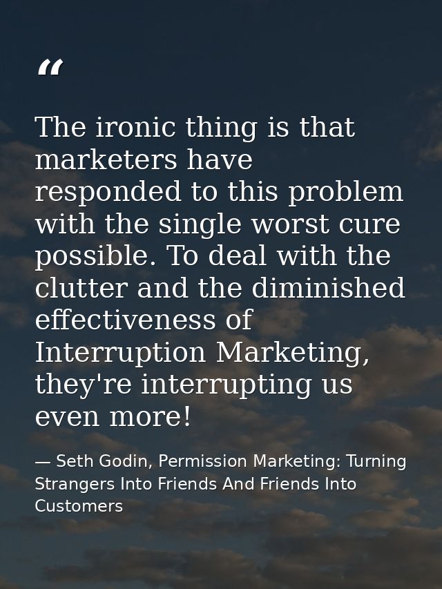 The ironic thing is that marketers have responded to this problem with the single worst cure possible. To deal with the  — Seth Godin, Permission Marketing: Turning Strangers Into Friends And Friends Into Customers