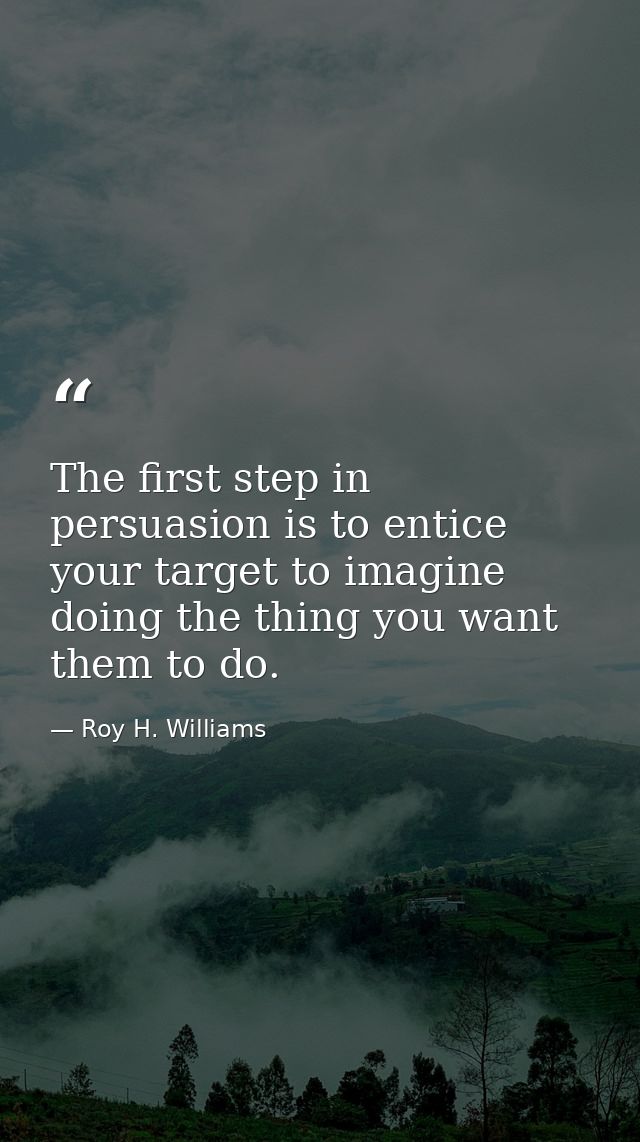 The first step in persuasion is to entice your target to imagine doing the thing you want them to do. — Roy H. Williams