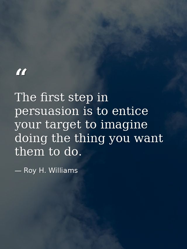 The first step in persuasion is to entice your target to imagine doing the thing you want them to do. — Roy H. Williams