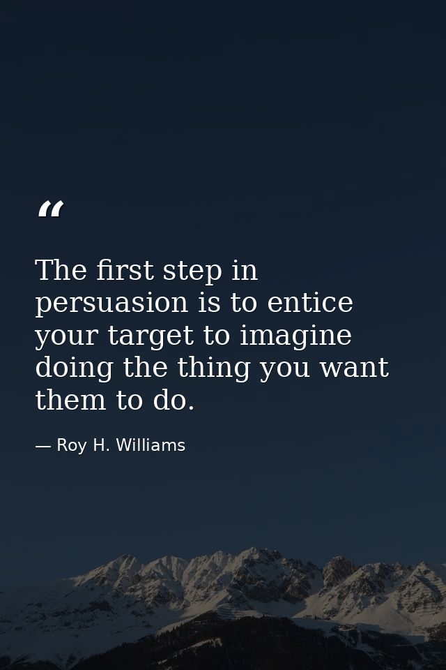 The first step in persuasion is to entice your target to imagine doing the thing you want them to do. — Roy H. Williams