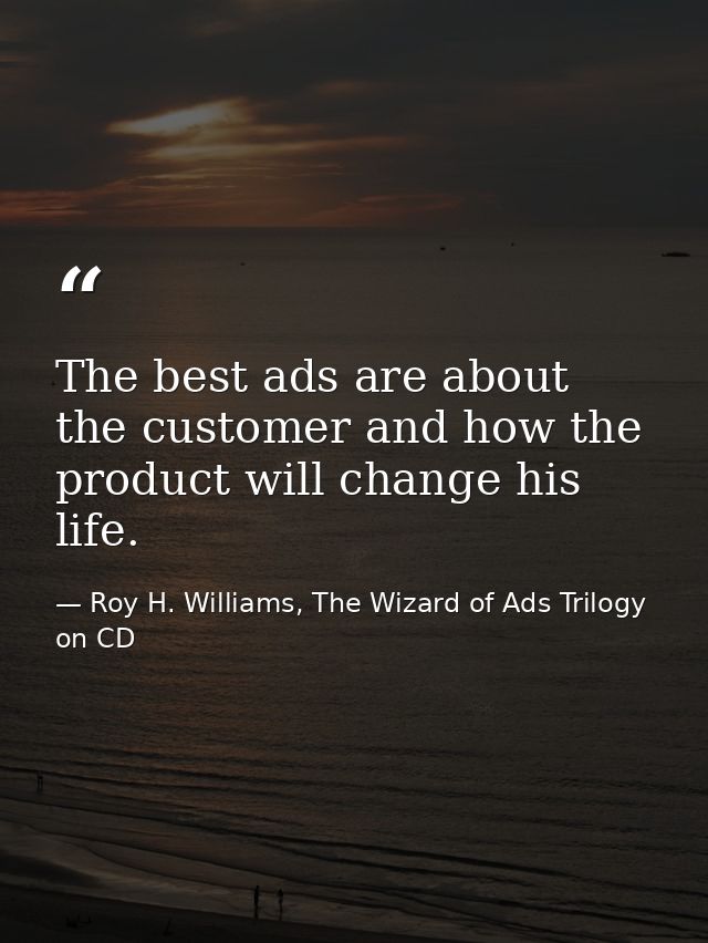 The best ads are about the customer and how the product will change his life. — Roy H. Williams, The Wizard of Ads Trilogy on CD